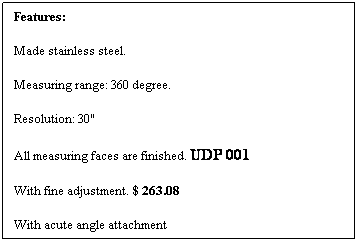 文本框: Features:
Made stainless steel.
Measuring range: 360 degree.
Resolution: 30"
All measuring faces are finished. UDP 001
With fine adjustment. $ 263.08
With acute angle attachment
 
